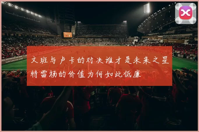 文班与卢卡的对决谁才是未来之星特雷杨的价值为何如此低廉