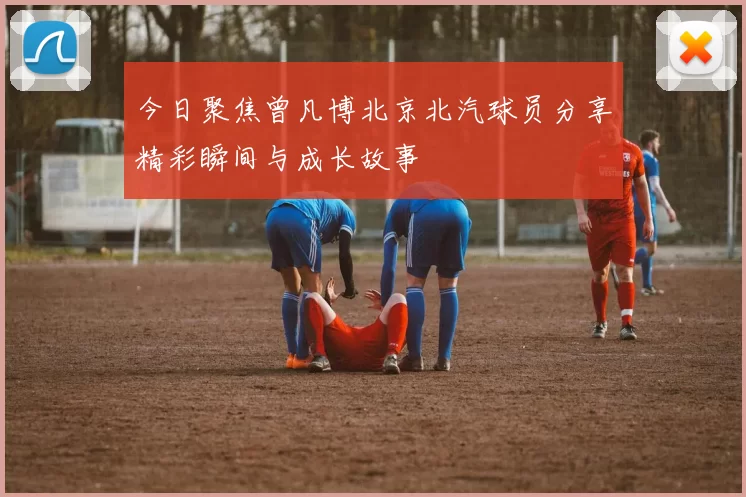 今日聚焦曾凡博北京北汽球员分享精彩瞬间与成长故事