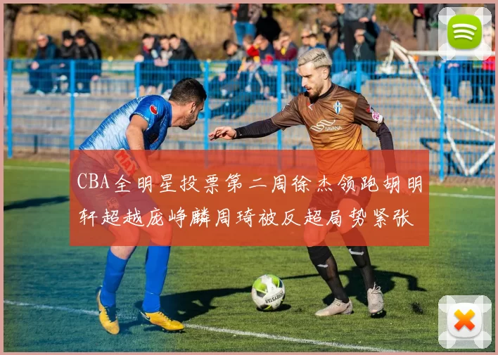 CBA全明星投票第二周徐杰领跑胡明轩超越庞峥麟周琦被反超局势紧张