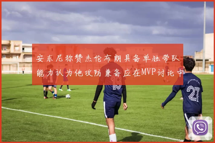 安东尼称赞杰伦布朗具备单独带队能力认为他攻防兼备应在MVP讨论中占有一席之地