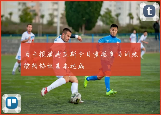 马卡报道迪亚斯今日重返皇马训练续约协议基本达成