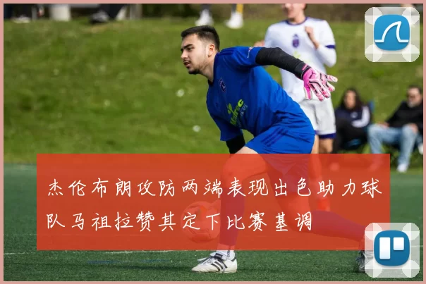 杰伦布朗攻防两端表现出色助力球队马祖拉赞其定下比赛基调