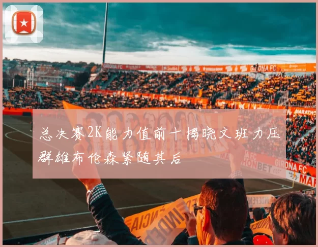 总决赛2K能力值前十揭晓文班力压群雄布伦森紧随其后