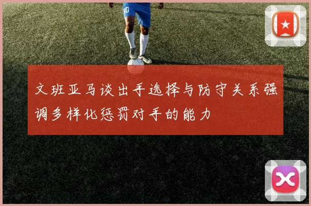 文班亚马谈出手选择与防守关系强调多样化惩罚对手的能力